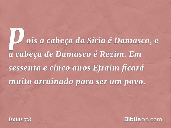 pois a cabeça da Síria é Damasco,
e a cabeça de Damasco é Rezim.
Em sessenta e cinco anos
Efraim ficará muito arruinado
para ser um povo. -- Isaías 7:8