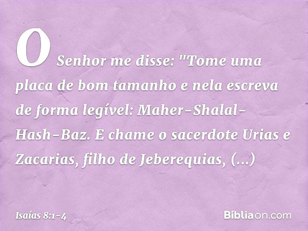 O Senhor me disse: "Tome uma placa de bom tamanho e nela escreva de forma legível: Maher-Shalal-Hash-Baz. E chame o sacerdote Urias e Zacarias, filho de Jebereq