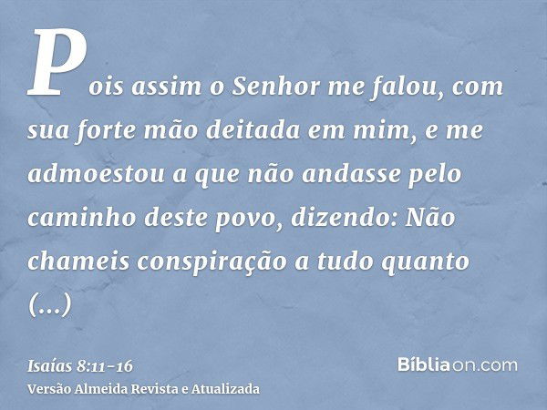 Pois assim o Senhor me falou, com sua forte mão deitada em mim, e me admoestou a que não andasse pelo caminho deste povo, dizendo:Não chameis conspiração a tudo