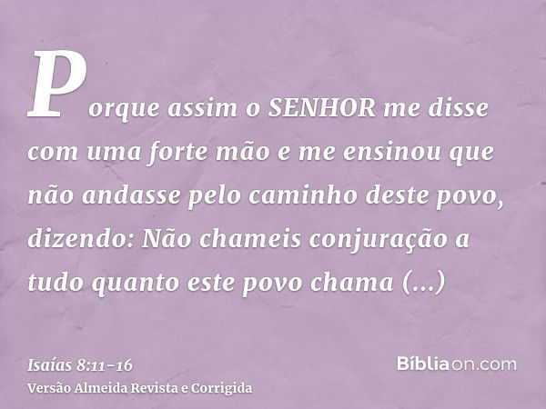 Porque assim o SENHOR me disse com uma forte mão e me ensinou que não andasse pelo caminho deste povo, dizendo:Não chameis conjuração a tudo quanto este povo ch