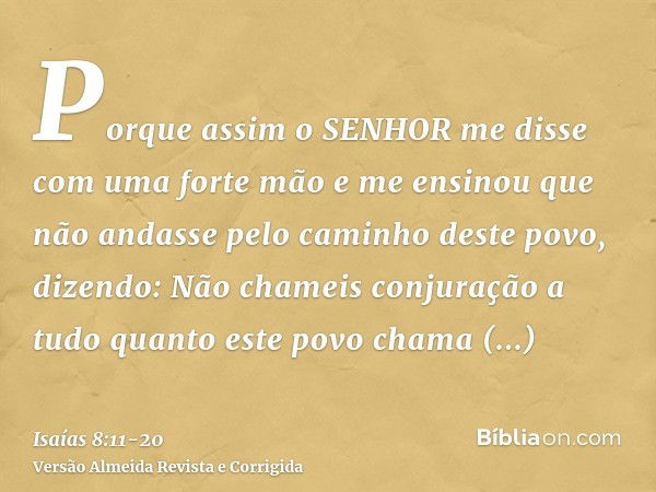 Porque assim o SENHOR me disse com uma forte mão e me ensinou que não andasse pelo caminho deste povo, dizendo:Não chameis conjuração a tudo quanto este povo ch