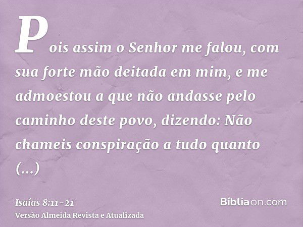 Pois assim o Senhor me falou, com sua forte mão deitada em mim, e me admoestou a que não andasse pelo caminho deste povo, dizendo:Não chameis conspiração a tudo