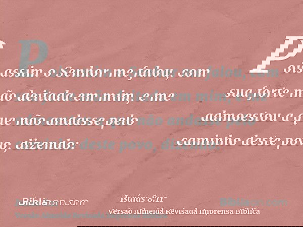 Pois assim o Senhor me falou, com sua forte mão deitada em mim, e me admoestou a que não andasse pelo caminho deste povo, dizendo: