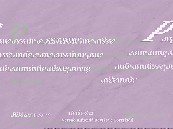 Porque assim o SENHOR me disse com uma forte mão e me ensinou que não andasse pelo caminho deste povo, dizendo:
