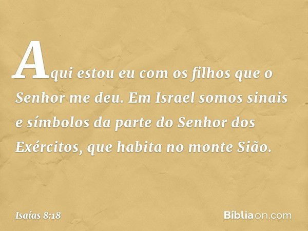 Aqui estou eu com os filhos que o Senhor me deu. Em Israel somos sinais e símbolos da parte do Senhor dos Exércitos, que habita no monte Sião. -- Isaías 8:18