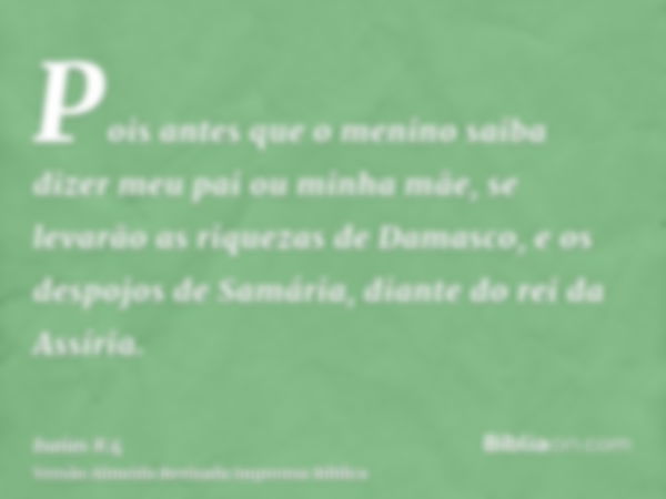 Pois antes que o menino saiba dizer meu pai ou minha mãe, se levarão as riquezas de Damasco, e os despojos de Samária, diante do rei da Assíria.