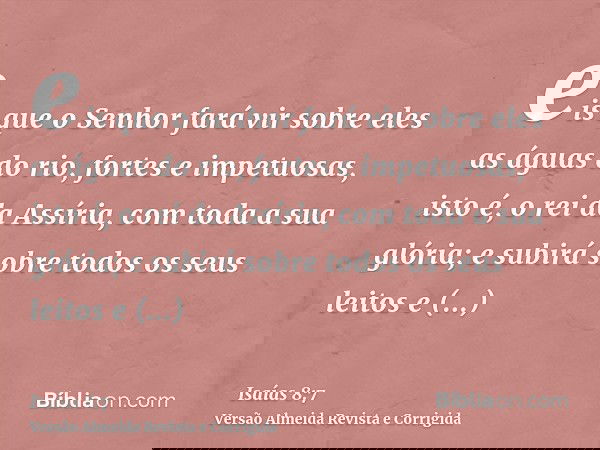 eis que o Senhor fará vir sobre eles as águas do rio, fortes e impetuosas, isto é, o rei da Assíria, com toda a sua glória; e subirá sobre todos os seus leitos 