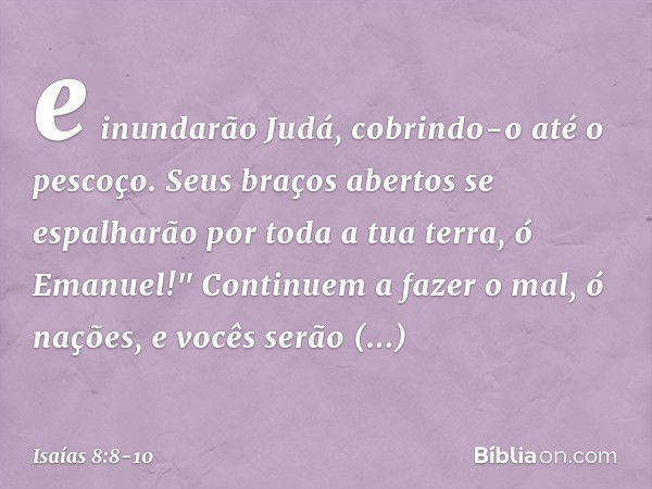 e inundarão Judá,
cobrindo-o até o pescoço.
Seus braços abertos se espalharão
por toda a tua terra, ó Emanuel!" Continuem a fazer o mal, ó nações,
e vocês serão