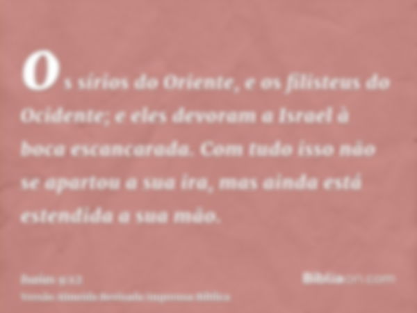 os sírios do Oriente, e os filisteus do Ocidente; e eles devoram a Israel à boca escancarada. Com tudo isso não se apartou a sua ira, mas ainda está estendida a