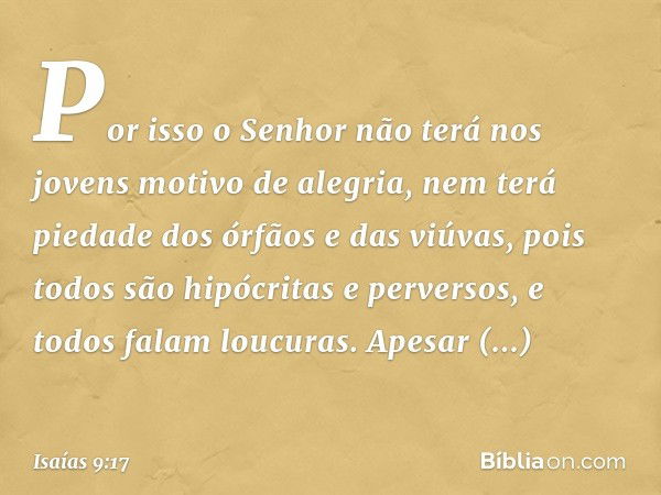 Por isso o Senhor não terá nos jovens
motivo de alegria,
nem terá piedade dos órfãos e das viúvas,
pois todos são hipócritas e perversos,
e todos falam loucuras