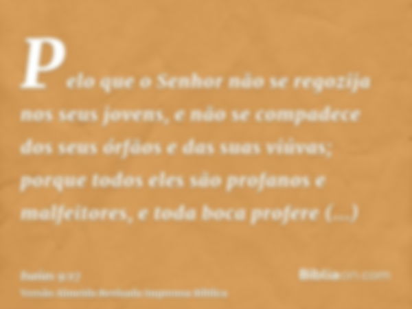 Pelo que o Senhor não se regozija nos seus jovens, e não se compadece dos seus órfãos e das suas viúvas; porque todos eles são profanos e malfeitores, e toda bo