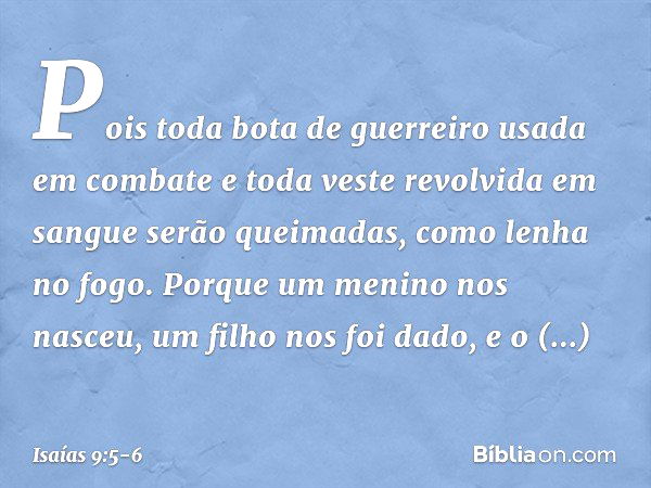 Pois toda bota de guerreiro
usada em combate
e toda veste revolvida em sangue
serão queimadas,
como lenha no fogo. Porque um menino nos nasceu,
um filho nos foi