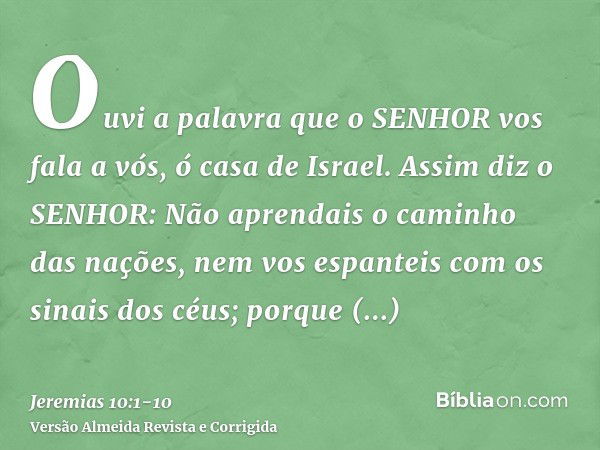 Ouvi a palavra que o SENHOR vos fala a vós, ó casa de Israel.Assim diz o SENHOR: Não aprendais o caminho das nações, nem vos espanteis com os sinais dos céus; p