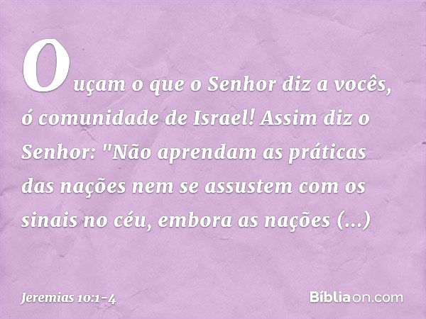 Ouçam o que o Senhor diz a vocês, ó comunidade de Israel! Assim diz o Senhor:
"Não aprendam as práticas das nações
nem se assustem com os sinais no céu,
embora 