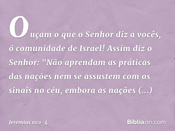 Ouçam o que o Senhor diz a vocês, ó comunidade de Israel! Assim diz o Senhor:
"Não aprendam as práticas das nações
nem se assustem com os sinais no céu,
embora 