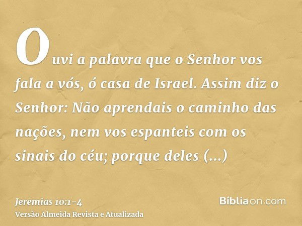 Ouvi a palavra que o Senhor vos fala a vós, ó casa de Israel.Assim diz o Senhor: Não aprendais o caminho das nações, nem vos espanteis com os sinais do céu; por