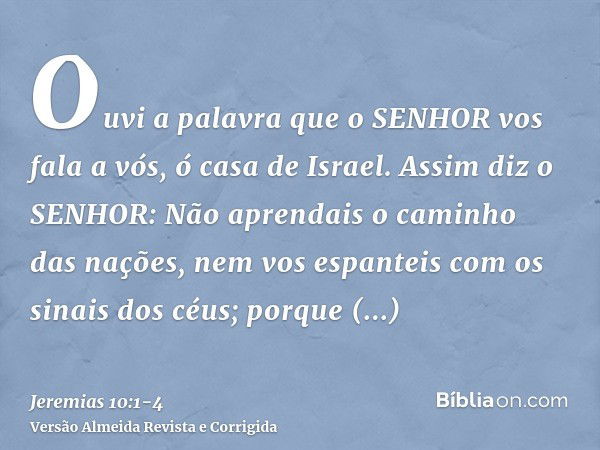 Ouvi a palavra que o SENHOR vos fala a vós, ó casa de Israel.Assim diz o SENHOR: Não aprendais o caminho das nações, nem vos espanteis com os sinais dos céus; p