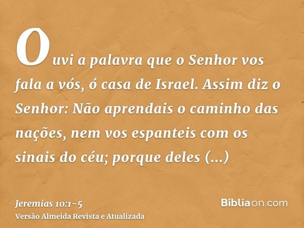 Ouvi a palavra que o Senhor vos fala a vós, ó casa de Israel.Assim diz o Senhor: Não aprendais o caminho das nações, nem vos espanteis com os sinais do céu; por