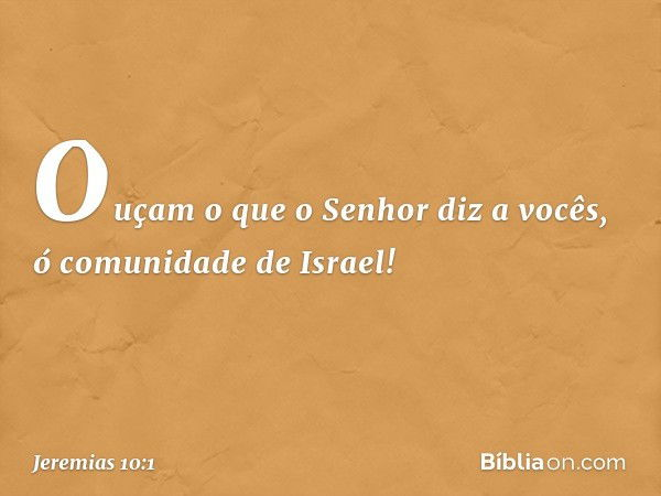 Ouçam o que o Senhor diz a vocês, ó comunidade de Israel! -- Jeremias 10:1