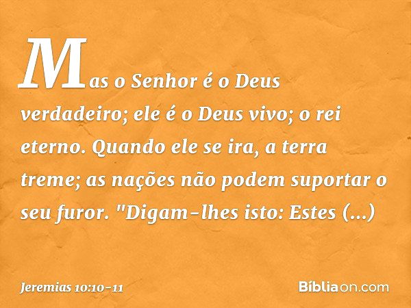 Mas o Senhor é o Deus verdadeiro;
ele é o Deus vivo; o rei eterno.
Quando ele se ira, a terra treme;
as nações não podem suportar o seu furor. "Digam-lhes isto: