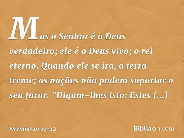 Mas o Senhor é o Deus verdadeiro;
ele é o Deus vivo; o rei eterno.
Quando ele se ira, a terra treme;
as nações não podem suportar o seu furor. "Digam-lhes isto: