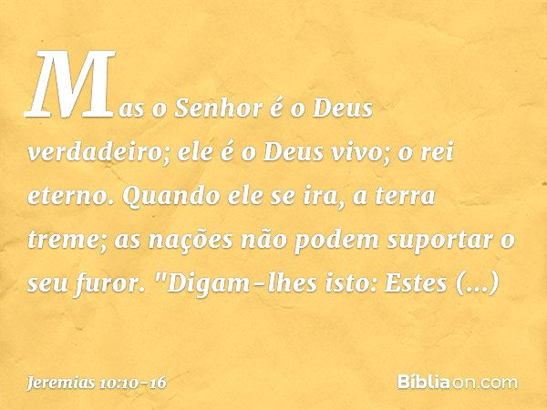 Mas o Senhor é o Deus verdadeiro;
ele é o Deus vivo; o rei eterno.
Quando ele se ira, a terra treme;
as nações não podem suportar o seu furor. "Digam-lhes isto: