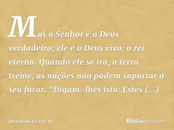 Mas o Senhor é o Deus verdadeiro;
ele é o Deus vivo; o rei eterno.
Quando ele se ira, a terra treme;
as nações não podem suportar o seu furor. "Digam-lhes isto: