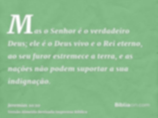 Mas o Senhor é o verdadeiro Deus; ele é o Deus vivo e o Rei eterno, ao seu furor estremece a terra, e as nações não podem suportar a sua indignação.