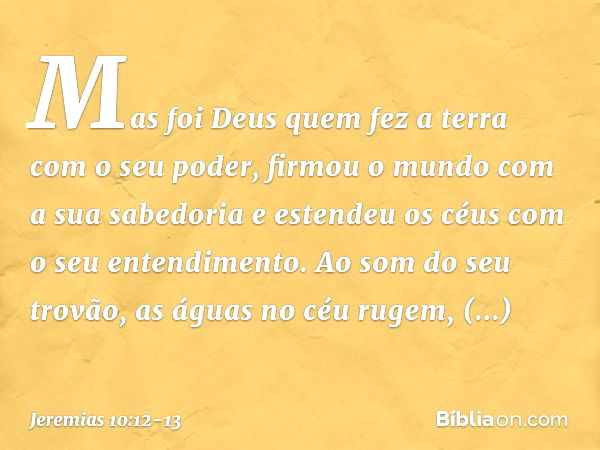 Mas foi Deus quem fez a terra
com o seu poder,
firmou o mundo com a sua sabedoria
e estendeu os céus
com o seu entendimento. Ao som do seu trovão,
as águas no c