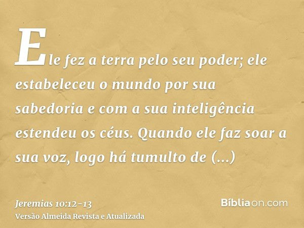 Ele fez a terra pelo seu poder; ele estabeleceu o mundo por sua sabedoria e com a sua inteligência estendeu os céus.Quando ele faz soar a sua voz, logo há tumul