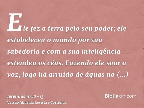 Ele fez a terra pelo seu poder; ele estabeleceu o mundo por sua sabedoria e com a sua inteligência estendeu os céus.Fazendo ele soar a voz, logo há arruído de á