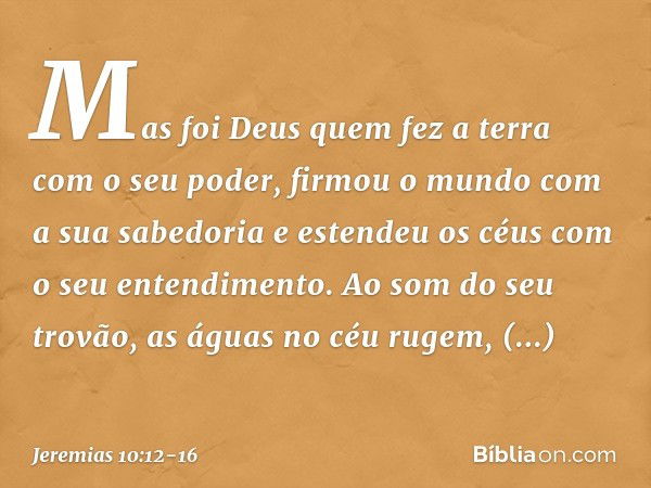 Mas foi Deus quem fez a terra
com o seu poder,
firmou o mundo com a sua sabedoria
e estendeu os céus
com o seu entendimento. Ao som do seu trovão,
as águas no c