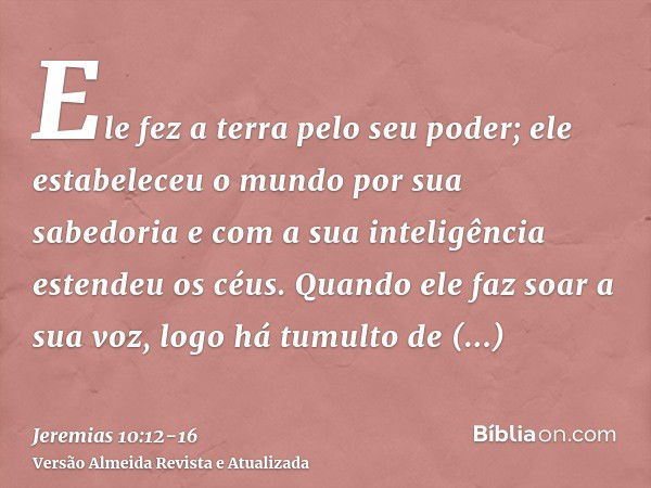 Ele fez a terra pelo seu poder; ele estabeleceu o mundo por sua sabedoria e com a sua inteligência estendeu os céus.Quando ele faz soar a sua voz, logo há tumul