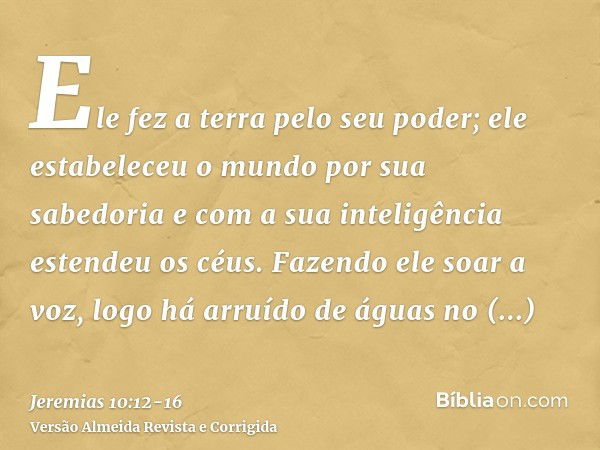 Ele fez a terra pelo seu poder; ele estabeleceu o mundo por sua sabedoria e com a sua inteligência estendeu os céus.Fazendo ele soar a voz, logo há arruído de á