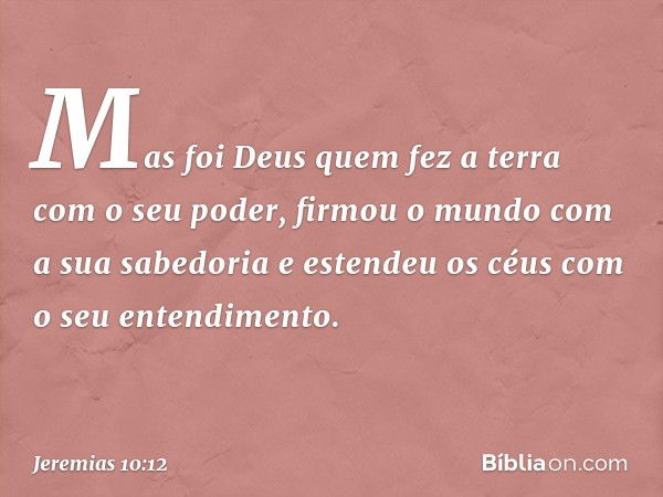 Mas foi Deus quem fez a terra
com o seu poder,
firmou o mundo com a sua sabedoria
e estendeu os céus
com o seu entendimento. -- Jeremias 10:12