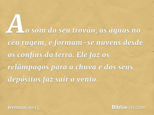 Ao som do seu trovão,
as águas no céu rugem,
e formam-se nuvens
desde os confins da terra.
Ele faz os relâmpagos para a chuva
e dos seus depósitos faz sair o ve