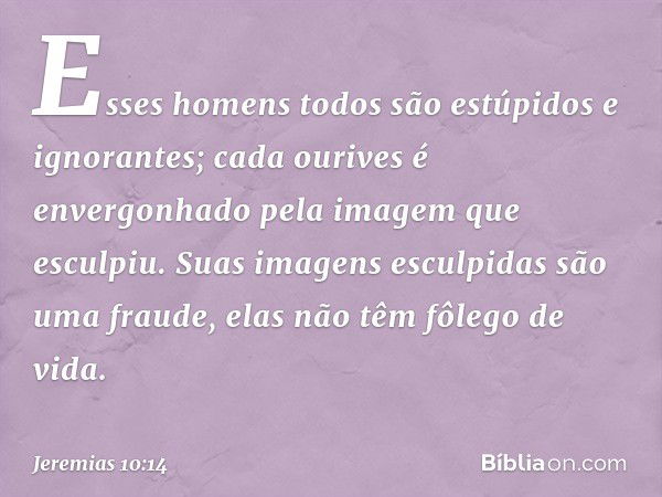 Esses homens todos
são estúpidos e ignorantes;
cada ourives é envergonhado
pela imagem que esculpiu.
Suas imagens esculpidas
são uma fraude,
elas não têm fôlego