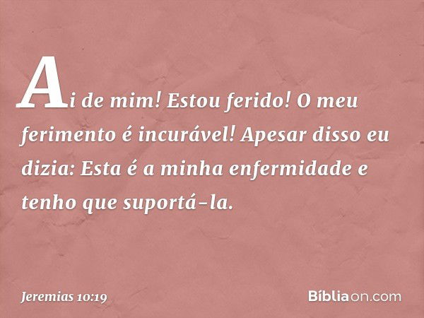 Ai de mim! Estou ferido!
O meu ferimento é incurável!
Apesar disso eu dizia:
Esta é a minha enfermidade
e tenho que suportá-la. -- Jeremias 10:19