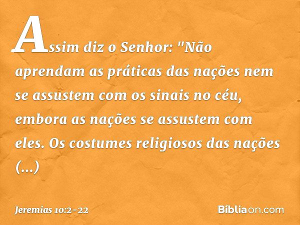 Assim diz o Senhor:
"Não aprendam as práticas das nações
nem se assustem com os sinais no céu,
embora as nações se assustem com eles. Os costumes religiosos das