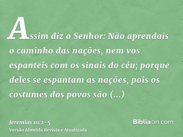 Assim diz o Senhor: Não aprendais o caminho das nações, nem vos espanteis com os sinais do céu; porque deles se espantam as nações,pois os costumes dos povos sã