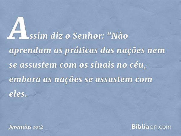 Assim diz o Senhor:
"Não aprendam as práticas das nações
nem se assustem com os sinais no céu,
embora as nações se assustem com eles. -- Jeremias 10:2