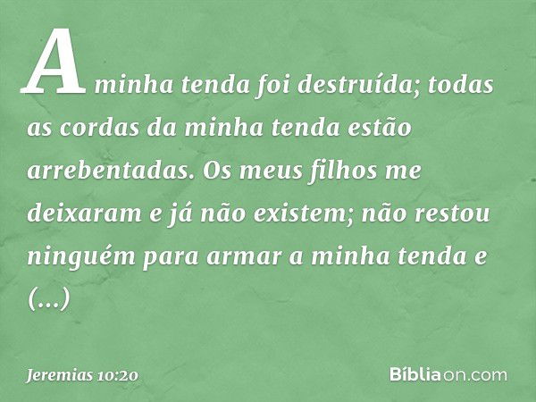 A minha tenda foi destruída;
todas as cordas da minha tenda
estão arrebentadas.
Os meus filhos me deixaram
e já não existem;
não restou ninguém para
armar a min