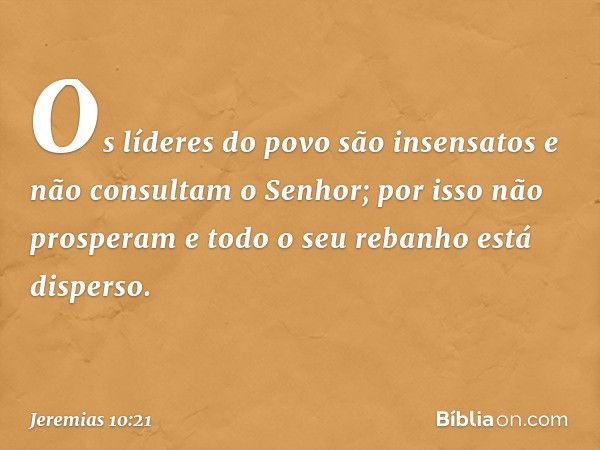 Os líderes do povo são insensatos
e não consultam o Senhor;
por isso não prosperam
e todo o seu rebanho está disperso. -- Jeremias 10:21