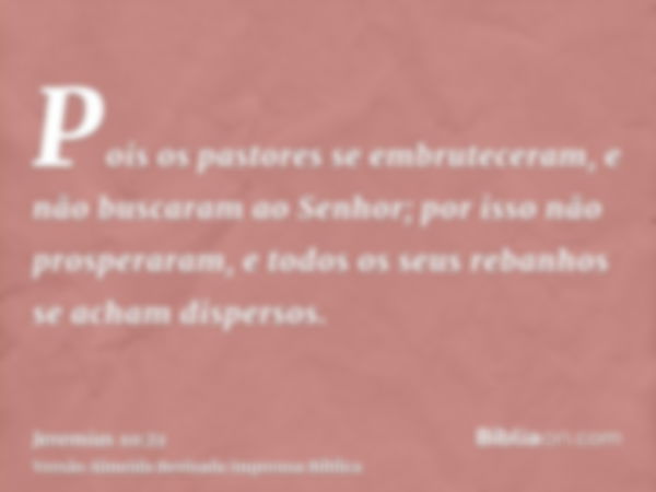 Pois os pastores se embruteceram, e não buscaram ao Senhor; por isso não prosperaram, e todos os seus rebanhos se acham dispersos.