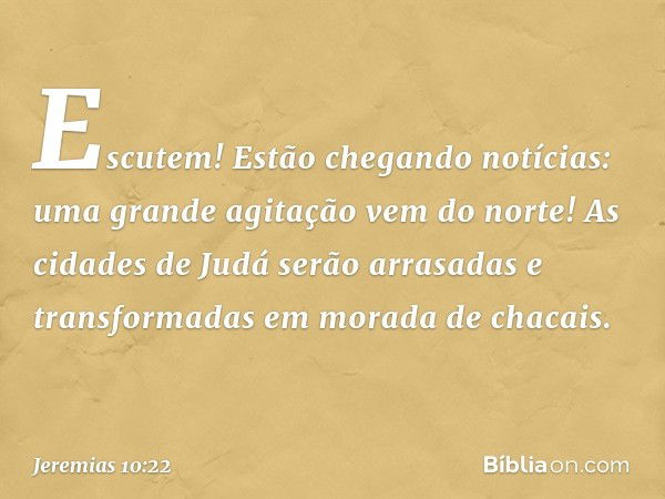 Escutem! Estão chegando notícias:
uma grande agitação vem do norte!
As cidades de Judá serão arrasadas
e transformadas em morada de chacais. -- Jeremias 10:22