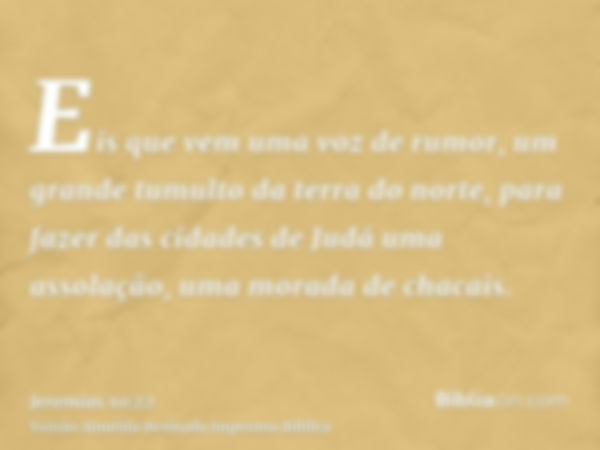 Eis que vem uma voz de rumor, um grande tumulto da terra do norte, para fazer das cidades de Judá uma assolação, uma morada de chacais.