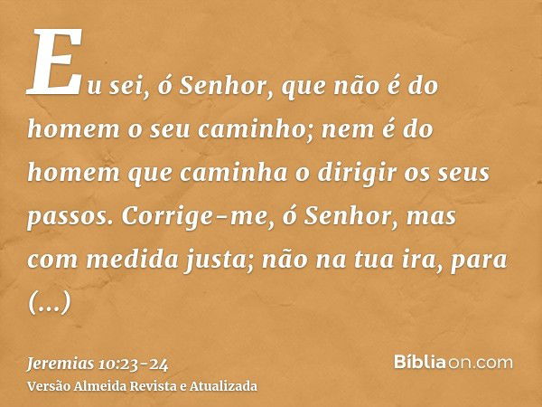 Eu sei, ó Senhor, que não é do homem o seu caminho; nem é do homem que caminha o dirigir os seus passos.Corrige-me, ó Senhor, mas com medida justa; não na tua i