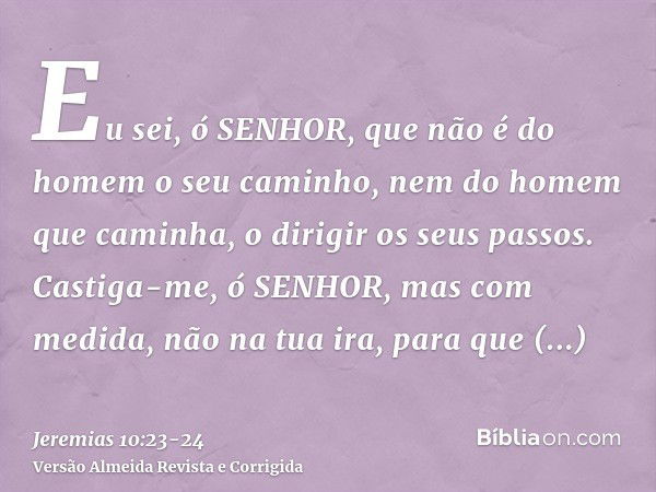 Eu sei, ó SENHOR, que não é do homem o seu caminho, nem do homem que caminha, o dirigir os seus passos.Castiga-me, ó SENHOR, mas com medida, não na tua ira, par