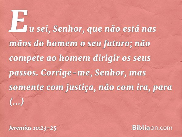 Eu sei, Senhor,
que não está nas mãos do homem
o seu futuro;
não compete ao homem
dirigir os seus passos. Corrige-me, Senhor,
mas somente com justiça,
não com i