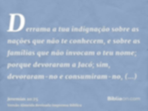 Derrama a tua indignação sobre as nações que não te conhecem, e sobre as famílias que não invocam o teu nome; porque devoraram a Jacó; sim, devoraram-no e consu